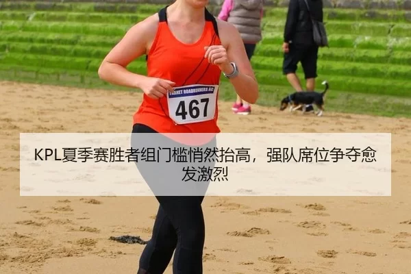 KPL夏季赛胜者组门槛悄然抬高，强队席位争夺愈发激烈