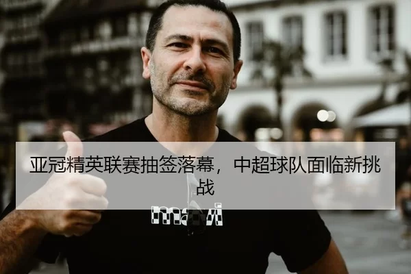 亚冠精英联赛抽签落幕，中超球队面临新挑战