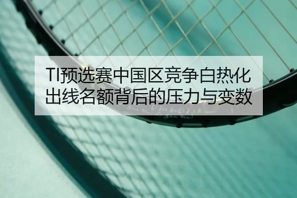TI预选赛中国区竞争白热化 出线名额背后的压力与变数